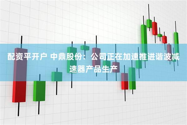 配资平开户 中鼎股份：公司正在加速推进谐波减速器产品生产