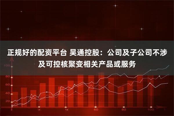 正规好的配资平台 吴通控股：公司及子公司不涉及可控核聚变相关产品或服务