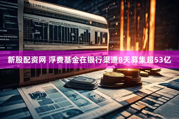 新股配资网 浮费基金在银行渠道8天募集超53亿