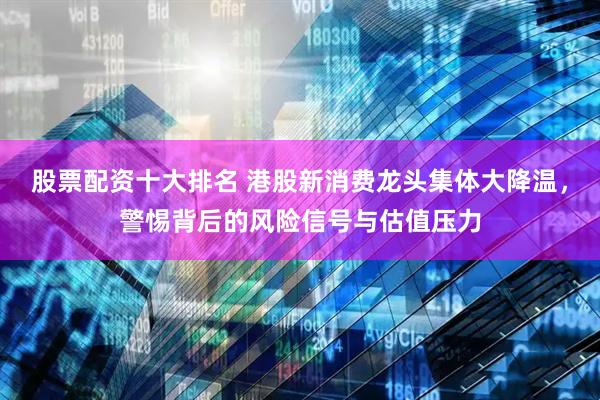股票配资十大排名 港股新消费龙头集体大降温，警惕背后的风险信号与估值压力
