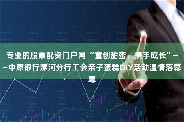 专业的股票配资门户网 “童创甜蜜，携手成长”——中原银行漯河分行工会亲子蛋糕DIY活动温情落幕