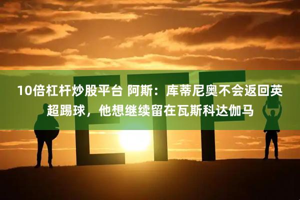 10倍杠杆炒股平台 阿斯：库蒂尼奥不会返回英超踢球，他想继续留在瓦斯科达伽马