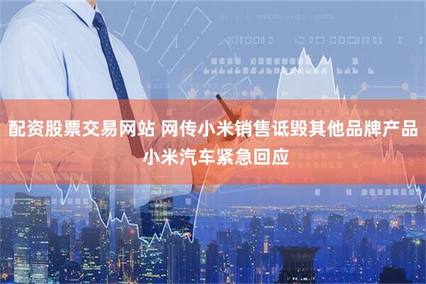 配资股票交易网站 网传小米销售诋毁其他品牌产品 小米汽车紧急回应