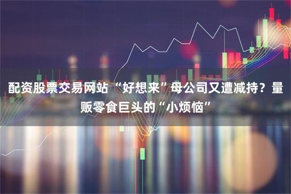 配资股票交易网站 “好想来”母公司又遭减持？量贩零食巨头的“小烦恼”