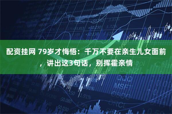 配资挂网 79岁才悔悟：千万不要在亲生儿女面前，讲出这3句话，别挥霍亲情