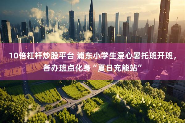 10倍杠杆炒股平台 浦东小学生爱心暑托班开班，各办班点化身“夏日充能站”