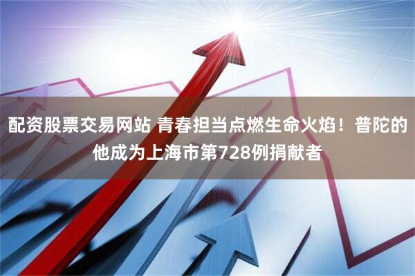 配资股票交易网站 青春担当点燃生命火焰！普陀的他成为上海市第728例捐献者