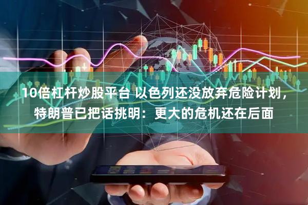 10倍杠杆炒股平台 以色列还没放弃危险计划，特朗普已把话挑明：更大的危机还在后面