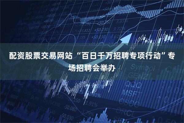 配资股票交易网站 “百日千万招聘专项行动”专场招聘会举办