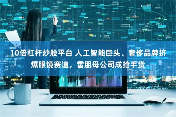 10倍杠杆炒股平台 人工智能巨头、奢侈品牌挤爆眼镜赛道，雷朋母公司成抢手货