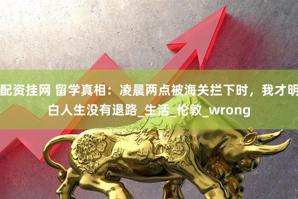 配资挂网 留学真相：凌晨两点被海关拦下时，我才明白人生没有退路_生活_伦敦_wrong