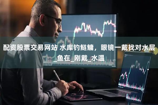 配资股票交易网站 水库钓鲢鳙，眼镜一戴找对水层_鱼在_刚戴_水温