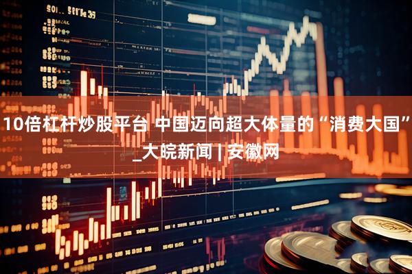 10倍杠杆炒股平台 中国迈向超大体量的“消费大国”_大皖新闻 | 安徽网