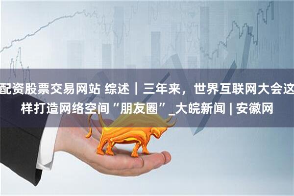 配资股票交易网站 综述｜三年来，世界互联网大会这样打造网络空间“朋友圈”_大皖新闻 | 安徽网