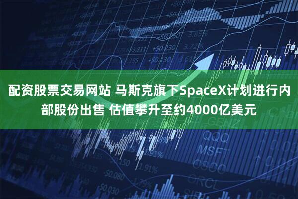 配资股票交易网站 马斯克旗下SpaceX计划进行内部股份出售 估值攀升至约4000亿美元