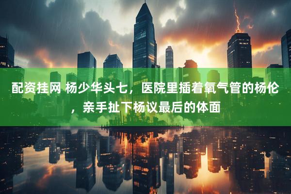 配资挂网 杨少华头七，医院里插着氧气管的杨伦，亲手扯下杨议最后的体面