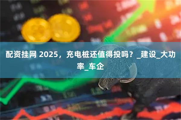 配资挂网 2025，充电桩还值得投吗？_建设_大功率_车企
