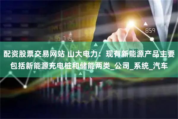 配资股票交易网站 山大电力：现有新能源产品主要包括新能源充电桩和储能两类_公司_系统_汽车