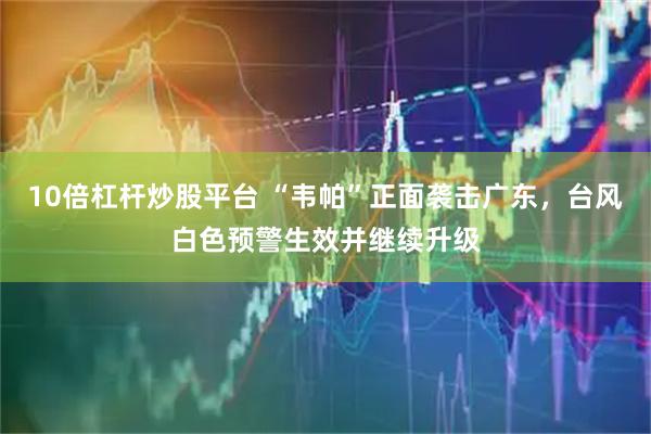 10倍杠杆炒股平台 “韦帕”正面袭击广东，台风白色预警生效并继续升级