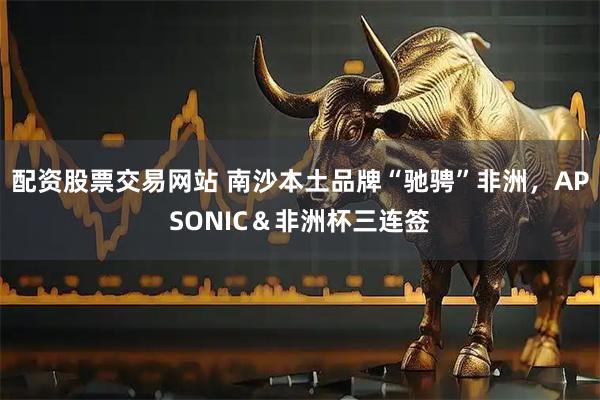 配资股票交易网站 南沙本土品牌“驰骋”非洲，APSONIC＆非洲杯三连签