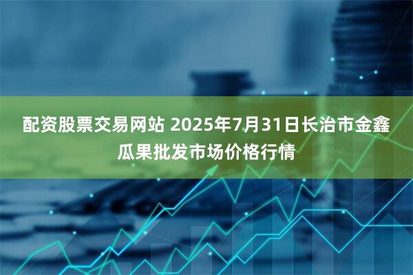 配资股票交易网站 2025年7月31日长治市金鑫瓜果批发市场价格行情