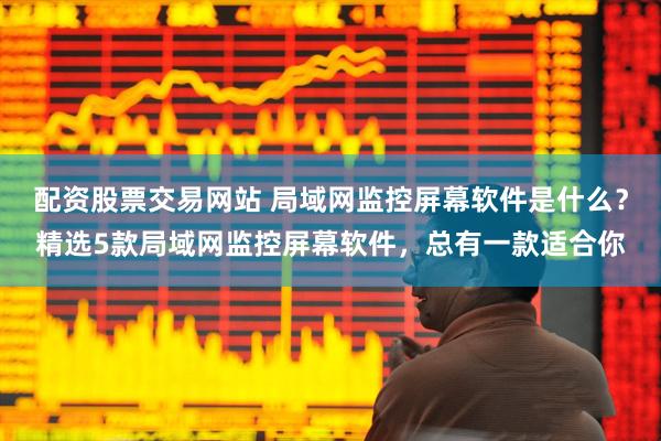 配资股票交易网站 局域网监控屏幕软件是什么？精选5款局域网监控屏幕软件，总有一款适合你