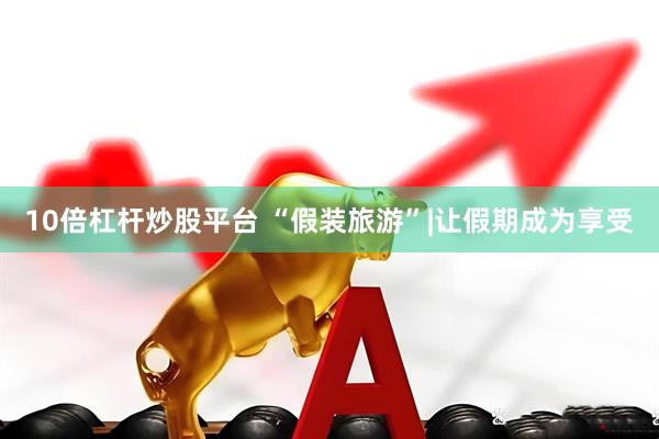 10倍杠杆炒股平台 “假装旅游”|让假期成为享受