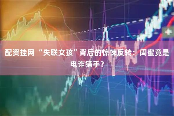 配资挂网 “失联女孩”背后的惊悚反转：闺蜜竟是电诈猎手？
