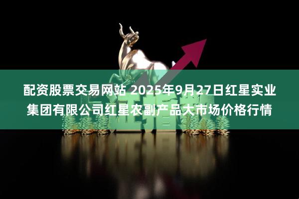 配资股票交易网站 2025年9月27日红星实业集团有限公司红星农副产品大市场价格行情